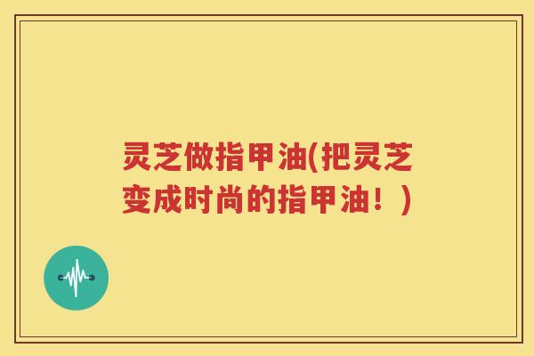 灵芝做指甲油(把灵芝变成时尚的指甲油！)