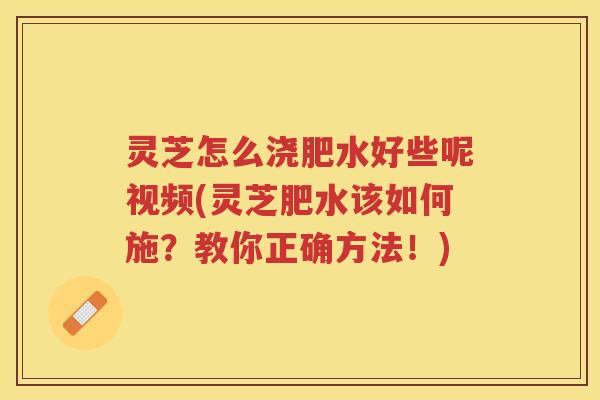 灵芝怎么浇肥水好些呢视频(灵芝肥水该如何施?教你正确方法!) 灵芝怎么浇肥水好些呢视频(灵芝肥水该如何施?教你正确方法!)