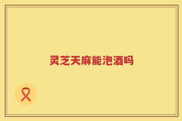 灵芝天麻能泡酒吗