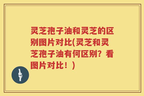 灵芝孢子油和灵芝的区别图片对比(灵芝和灵芝孢子油有何区别？看图片对比！)