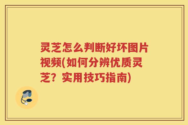 灵芝怎么判断好坏图片视频(如何分辨优质灵芝？实用技巧指南)