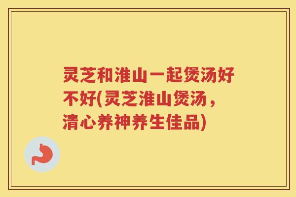 灵芝和淮山一起煲汤好不好(灵芝淮山煲汤，清心养神养生佳品)