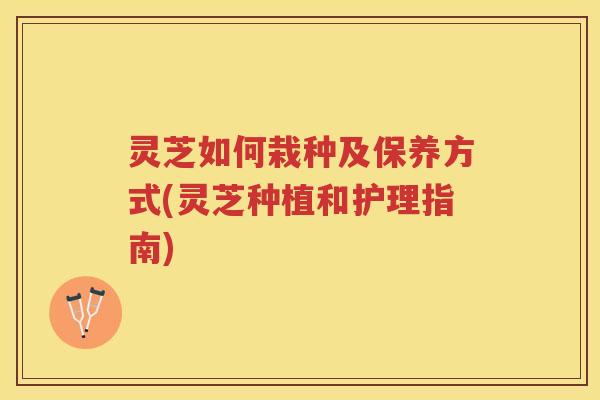 灵芝如何栽种及保养方式(灵芝种植和护理指南) 灵芝如何栽种及保养方式(灵芝种植和护理指南)