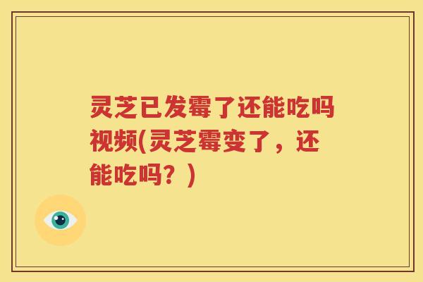 灵芝已发霉了还能吃吗视频(灵芝霉变了，还能吃吗？)