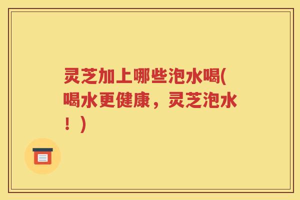 灵芝加上哪些泡水喝(喝水更健康，灵芝泡水！)
