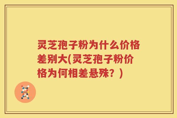 灵芝孢子粉为什么价格差别大(灵芝孢子粉价格为何相差悬殊？)