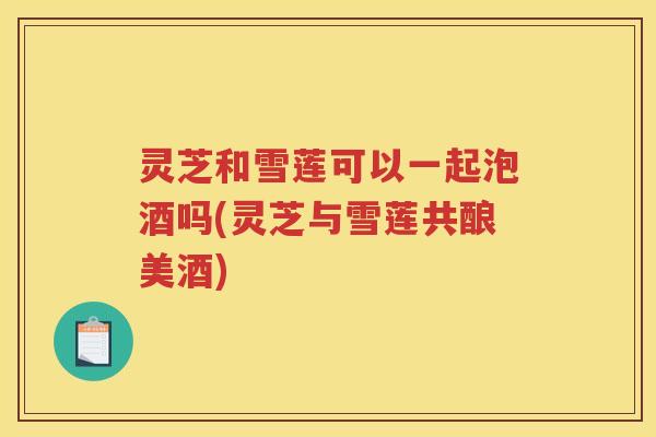 灵芝和雪莲可以一起泡酒吗(灵芝与雪莲共酿美酒)