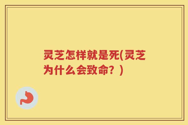 灵芝怎样就是死(灵芝为什么会致命？)