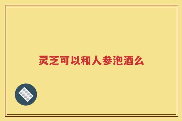 灵芝可以和人参泡酒么