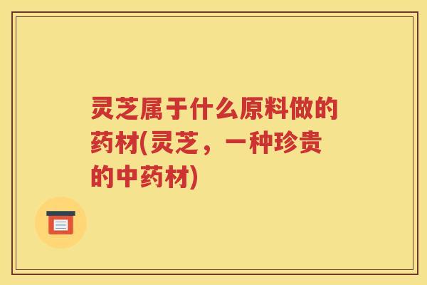 灵芝属于什么原料做的药材(灵芝，一种珍贵的材)