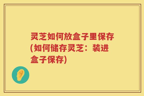 灵芝如何放盒子里保存(如何储存灵芝：装进盒子保存)
