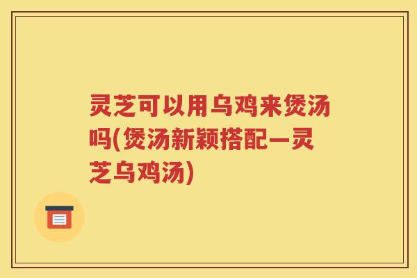 灵芝可以用乌鸡来煲汤吗(煲汤新颖搭配—灵芝乌鸡汤)