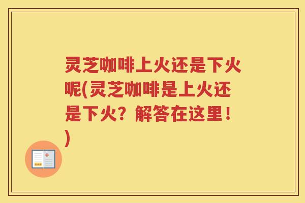 灵芝咖啡上火还是下火呢(灵芝咖啡是上火还是下火？解答在这里！)