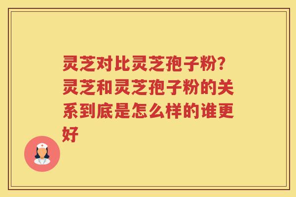 灵芝对比灵芝孢子粉？灵芝和灵芝孢子粉的关系到底是怎么样的谁更好