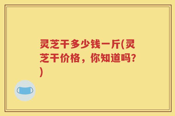 灵芝干多少钱一斤(灵芝干价格，你知道吗？)