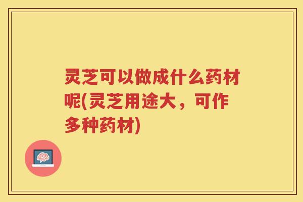 灵芝可以做成什么药材呢(灵芝用途大，可作多种药材)