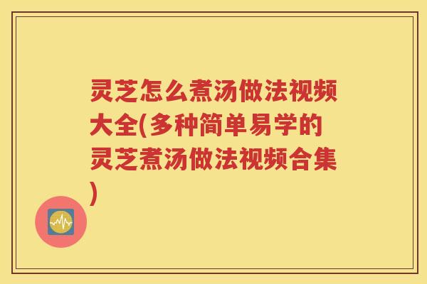 灵芝怎么煮汤做法视频大全(多种简单易学的灵芝煮汤做法视频合集)