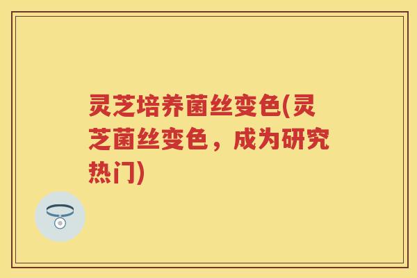 灵芝培养菌丝变色(灵芝菌丝变色,成为研究热门) 灵芝培养菌丝变色(灵芝菌丝变色,成为研究热门)