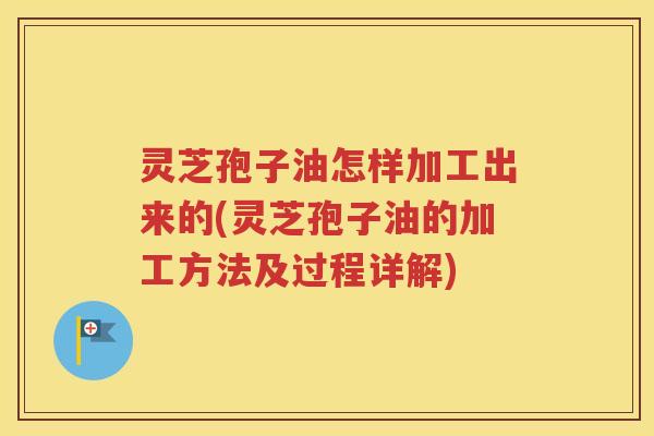 灵芝孢子油怎样加工出来的(灵芝孢子油的加工方法及过程详解) 灵芝孢子油怎样加工出来的(灵芝孢子油的加工方法及过程详解)