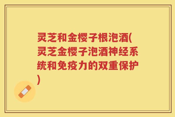 灵芝和金樱子根泡酒(灵芝金樱子泡酒系统和免疫力的双重保护)