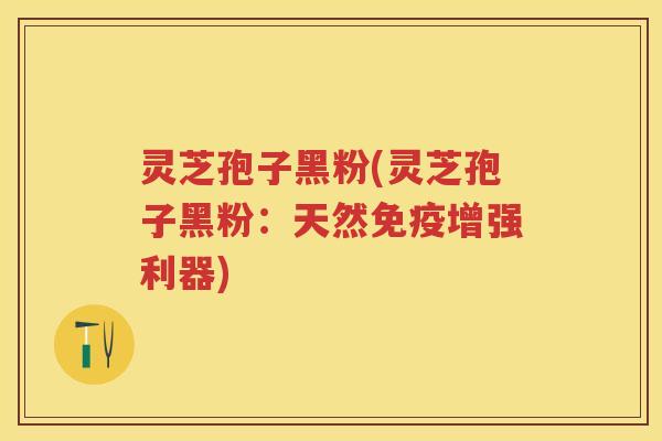 灵芝孢子黑粉(灵芝孢子黑粉：天然免疫增强利器)