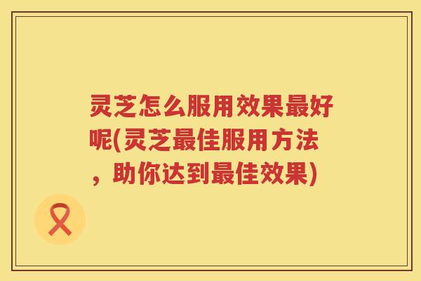 灵芝怎么服用效果好呢(灵芝佳服用方法，助你达到佳效果)