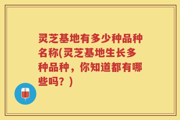 灵芝基地有多少种品种名称(灵芝基地生长多种品种，你知道都有哪些吗？)