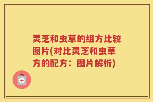 灵芝和虫草的组方比较图片(对比灵芝和虫草方的配方：图片解析)