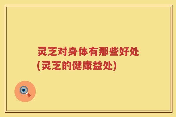 灵芝对身体有那些好处(灵芝的健康益处)