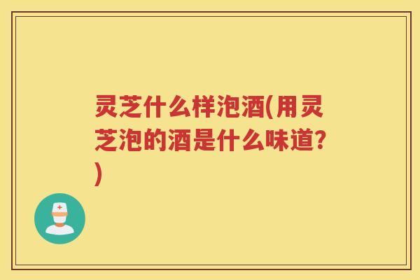 灵芝什么样泡酒(用灵芝泡的酒是什么味道?) 灵芝什么样泡酒(用灵芝泡的酒是什么味道?)