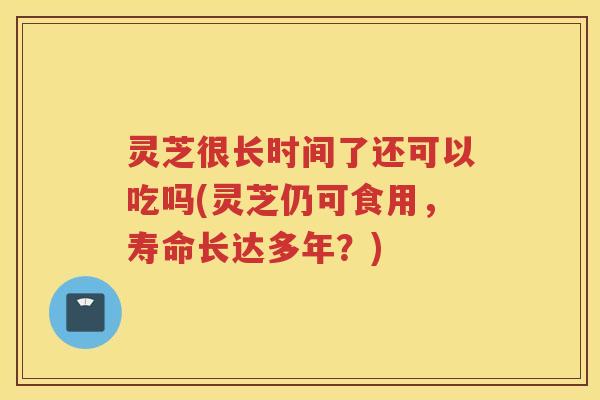 灵芝很长时间了还可以吃吗(灵芝仍可食用，寿命长达多年？)