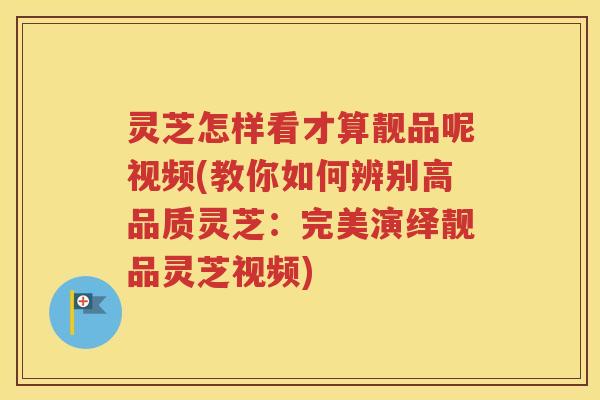 灵芝怎样看才算靓品呢视频(教你如何辨别高品质灵芝：完美演绎靓品灵芝视频)