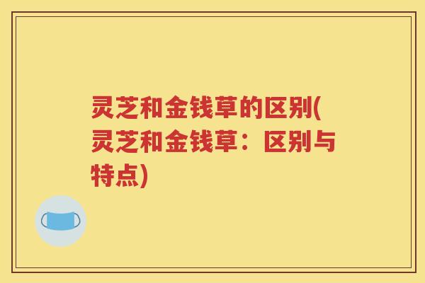 灵芝和金钱草的区别(灵芝和金钱草：区别与特点)