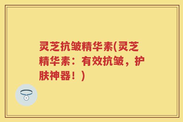 灵芝抗皱精华素(灵芝精华素：有效抗皱，护肤神器！)