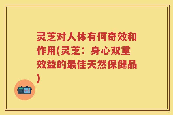 灵芝对人体有何奇效和作用(灵芝：身心双重效益的佳天然保健品)