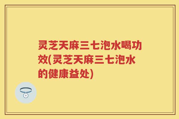 灵芝天麻三七泡水喝功效(灵芝天麻三七泡水的健康益处) 灵芝天麻三七泡水喝功效(灵芝天麻三七泡水的健康益处)