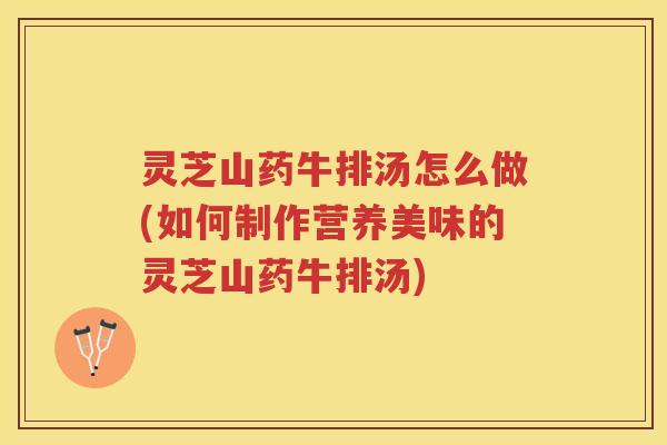 灵芝山药牛排汤怎么做(如何制作营养美味的灵芝山药牛排汤) 灵芝山药牛排汤怎么做(如何制作营养美味的灵芝山药牛排汤)