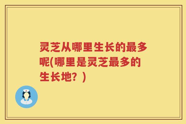 灵芝从哪里生长的多呢(哪里是灵芝多的生长地？)