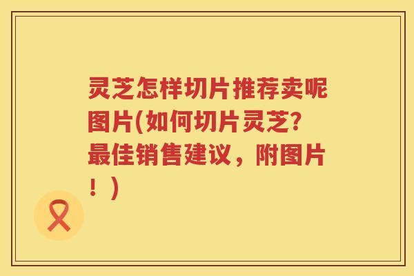 灵芝怎样切片推荐卖呢图片(如何切片灵芝？佳销售建议，附图片！)