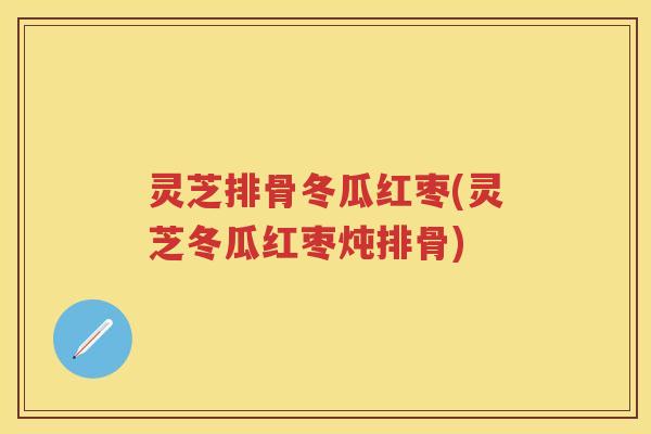 灵芝排骨冬瓜红枣(灵芝冬瓜红枣炖排骨)