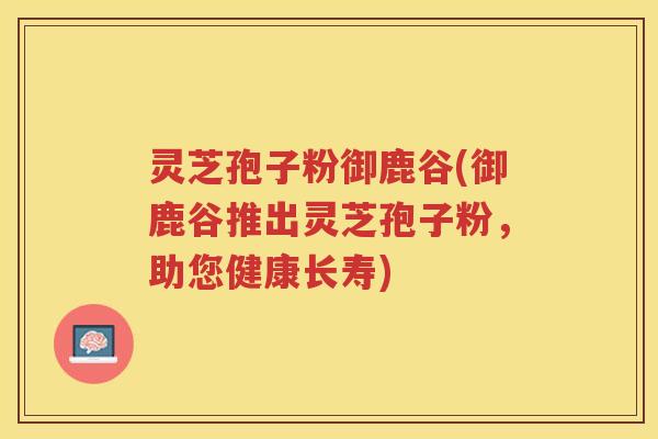 灵芝孢子粉御鹿谷(御鹿谷推出灵芝孢子粉,助您健康长寿) 灵芝孢子粉御鹿谷(御鹿谷推出灵芝孢子粉,助您健康长寿)