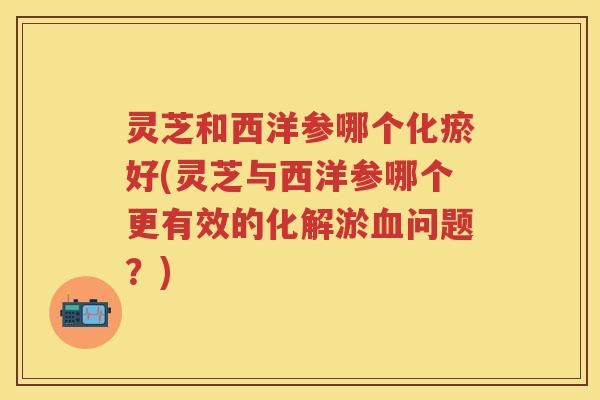 灵芝和西洋参哪个化瘀好(灵芝与西洋参哪个更有效的化解淤问题？)