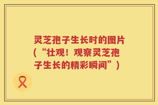 灵芝孢子生长时的图片(“壮观！观察灵芝孢子生长的精彩瞬间”)