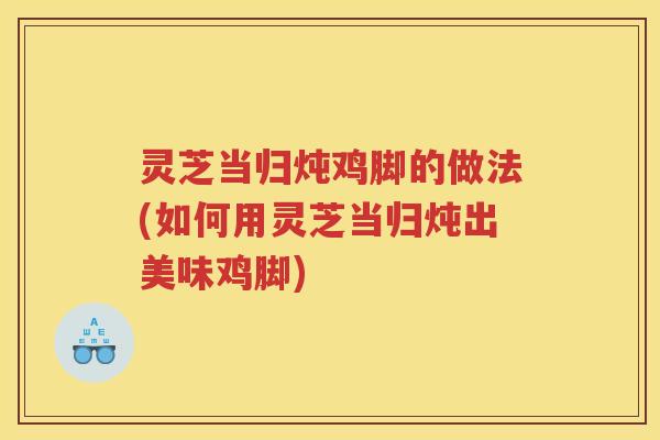 灵芝当归炖鸡脚的做法(如何用灵芝当归炖出美味鸡脚)