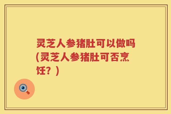 灵芝人参猪肚可以做吗(灵芝人参猪肚可否烹饪？)