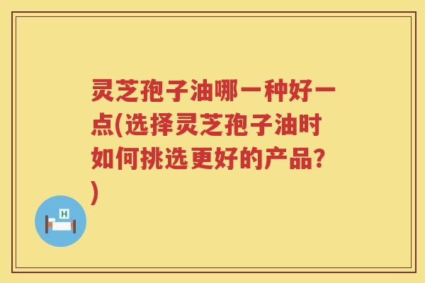灵芝孢子油哪一种好一点(选择灵芝孢子油时如何挑选更好的产品？)