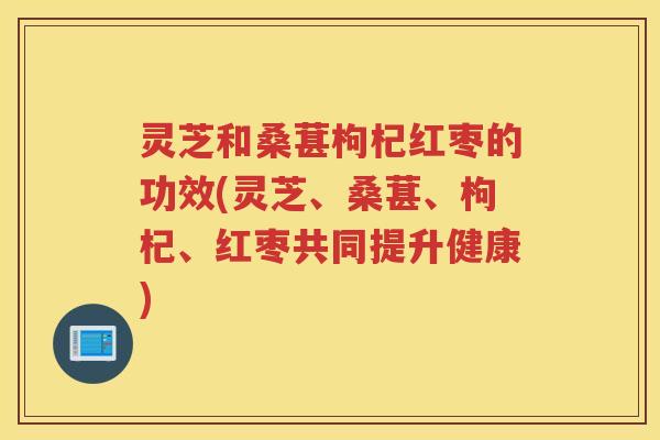 灵芝和桑葚枸杞红枣的功效(灵芝、桑葚、枸杞、红枣共同提升健康)