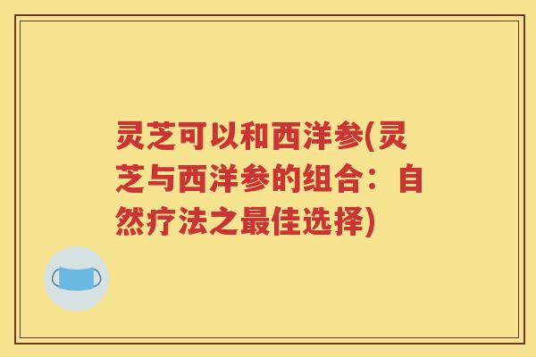 灵芝可以和西洋参(灵芝与西洋参的组合：自然疗法之佳选择)