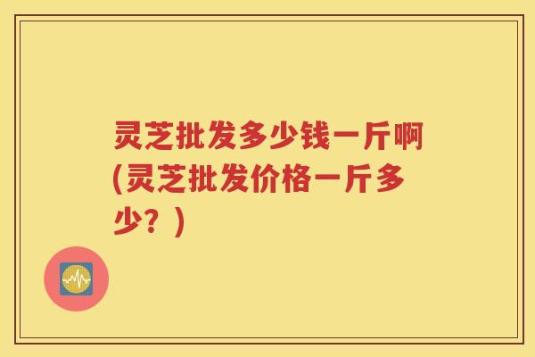 灵芝批发多少钱一斤啊(灵芝批发价格一斤多少？)
