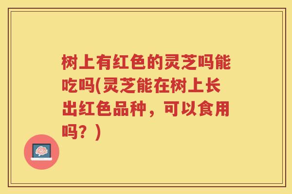 树上有红色的灵芝吗能吃吗(灵芝能在树上长出红色品种，可以食用吗？)